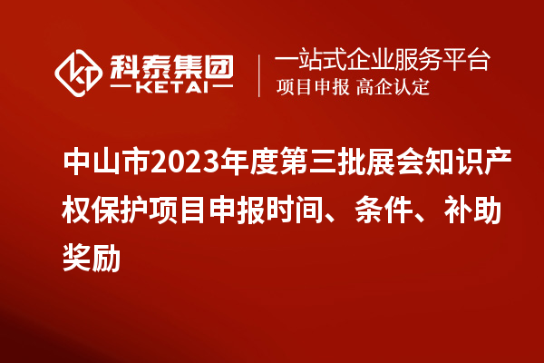 中山市2023年度第三批展会知识产权保护项目申报时间、条件、补助奖励