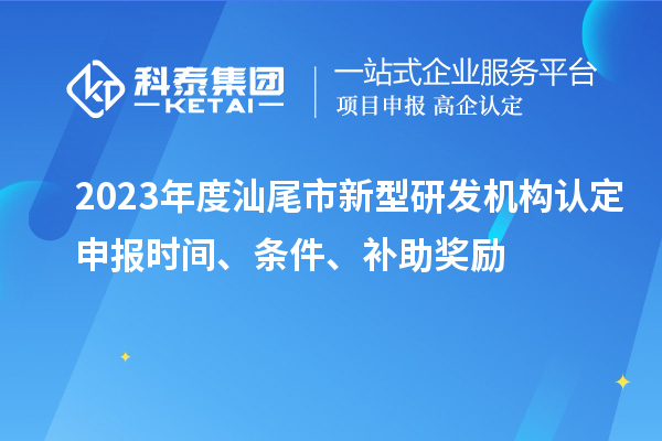 2023年度汕尾市新型研发机构认定申报时间、条件、补助奖励