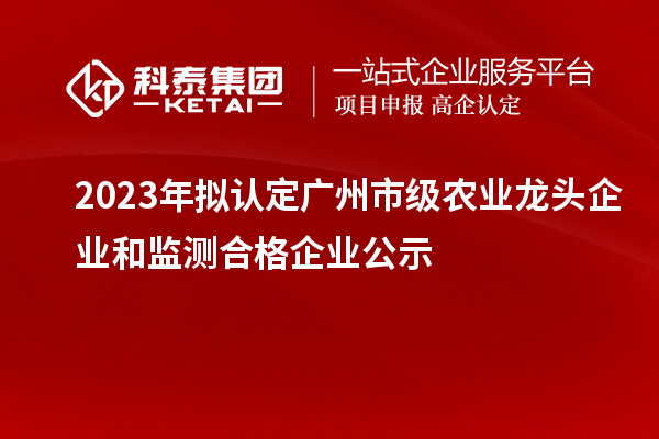 2023年拟认定广州市级农业龙头企业和监测合格企业公示