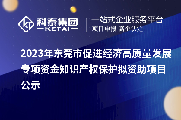 2023年东莞市促进经济高质量发展专项资金知识产权保护拟资助项目公示