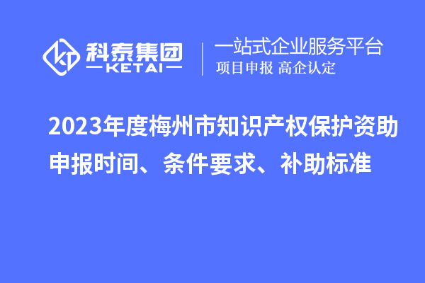 2023年度梅州市知识产权保护资助申报时间、条件要求、补助标准