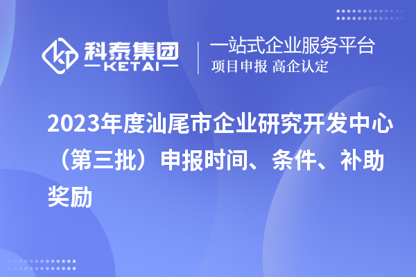 2023年度汕尾市企业研究开发中心（第三批）申报时间、条件、补助奖励