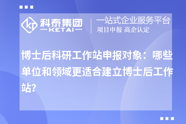 博士后科研工作站申报对象：哪些单位和领域更适合建立博士后工作站？