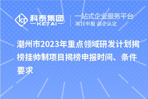 潮州市2023年重点领域研发计划揭榜挂帅制项目揭榜申报时间、条件要求