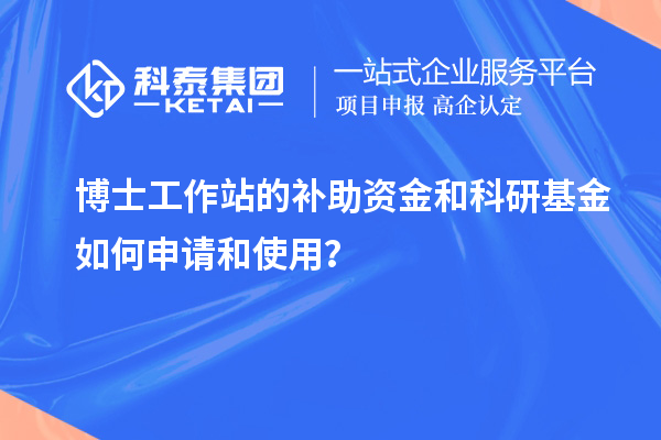 博士工作站的补助资金和科研基金如何申请和使用？