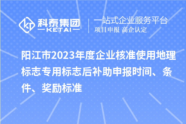 阳江市2023年度企业核准使用地理标志专用标志后补助申报时间、条件、奖励标准