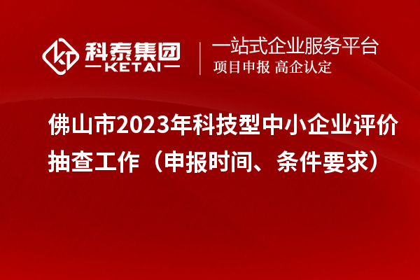 佛山市2023年科技型中小企业评价抽查工作（申报时间、条件要求）