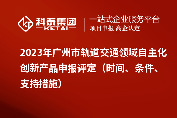 2023年广州市轨道交通领域自主化创新产品申报评定（时间、条件、支持措施）