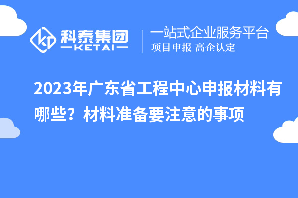 2023年广东省工程中心申报材料有哪些？材料准备要注意的事项