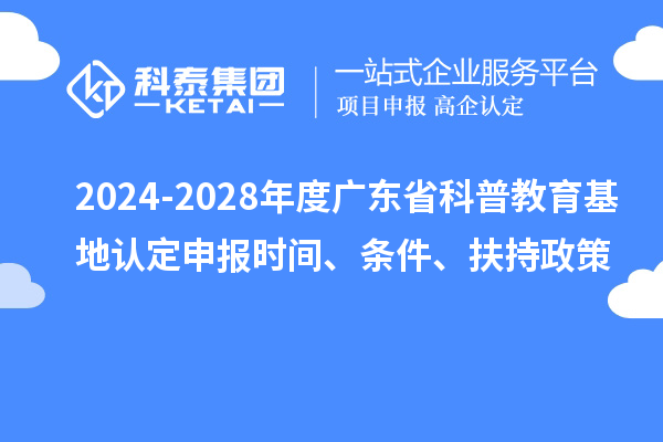 2024-2028年度广东省科普教育基地认定申报时间、条件、扶持政策