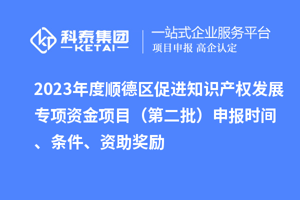 2023年度顺德区促进知识产权发展专项资金项目（第二批）申报时间、条件、资助奖励