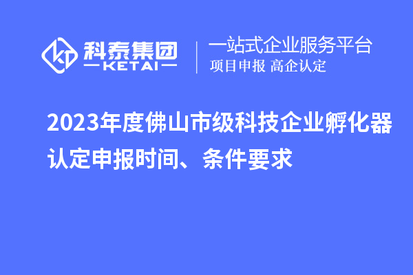 2023年度佛山市级科技企业孵化器认定申报时间、条件要求