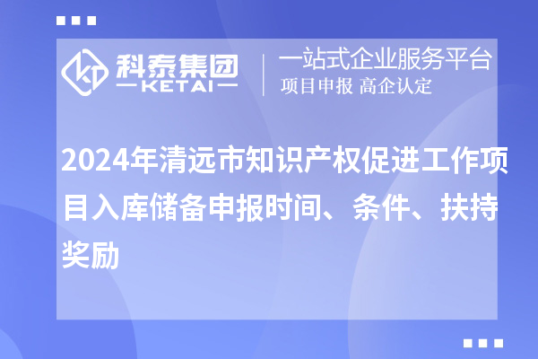 2024年清远市知识产权促进工作项目入库储备申报时间、条件、扶持奖励