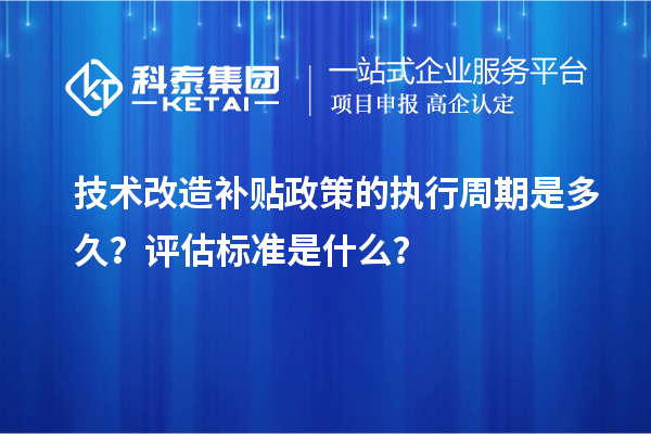 技术改造补贴政策的执行周期是多久？评估标准是什么？