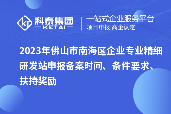 2023年佛山市南海区企业专业精细研发站申报备案时间、条件要求、扶持奖励