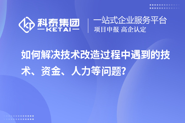 如何解决技术改造过程中遇到的技术、资金、人力等问题？