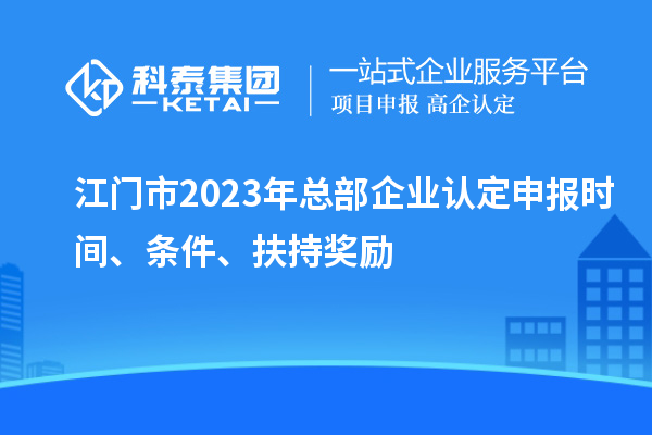 江门市2023年总部企业认定申报时间、条件、扶持奖励