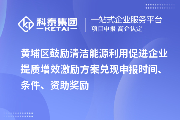 黄埔区鼓励清洁能源利用促进企业提质增效激励方案兑现申报时间、条件、资助奖励