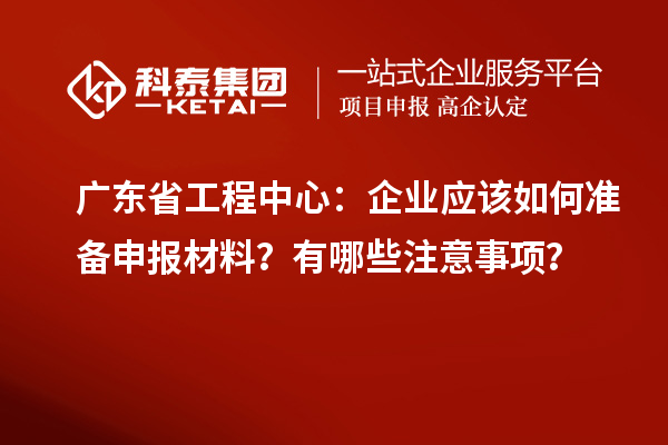 广东省工程中心：企业应该如何准备申报材料？有哪些注意事项？