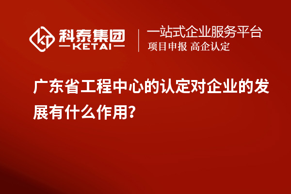 广东省工程中心的认定对企业的发展有什么作用？