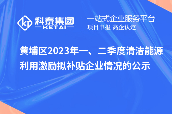 黄埔区2023年一、二季度清洁能源利用激励拟补贴企业情况的公示