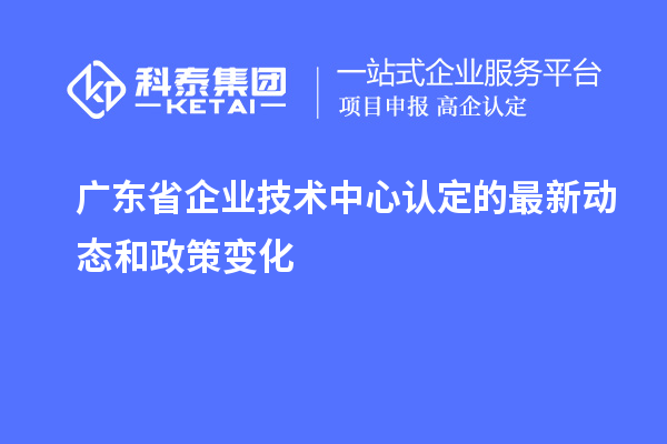 广东省企业技术中心认定的最新动态和政策变化