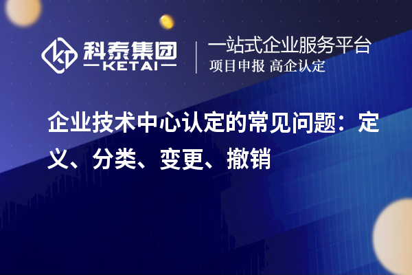 企业技术中心认定的常见问题：定义、分类、变更、撤销