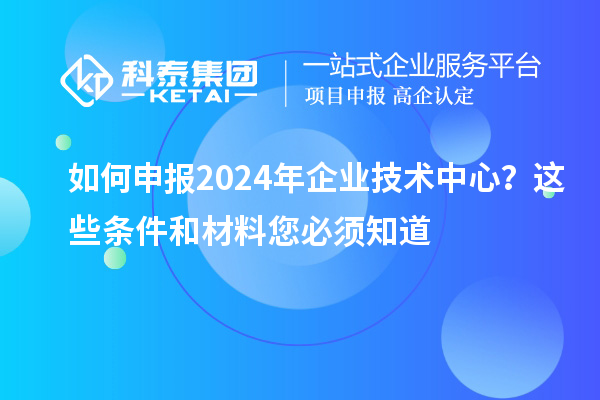 如何申报2024年企业技术中心？这些条件和材料您必须知道