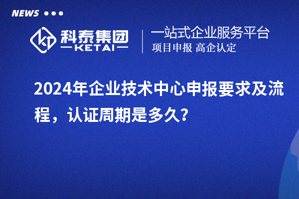 2024年企业技术中心申报要求及流程，认证周期是多久？