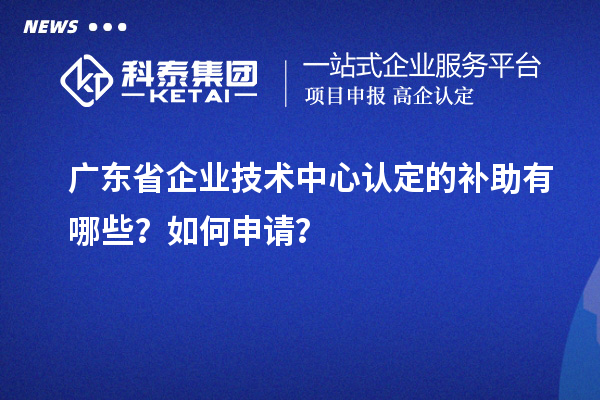 广东省企业技术中心认定的补助有哪些？如何申请？