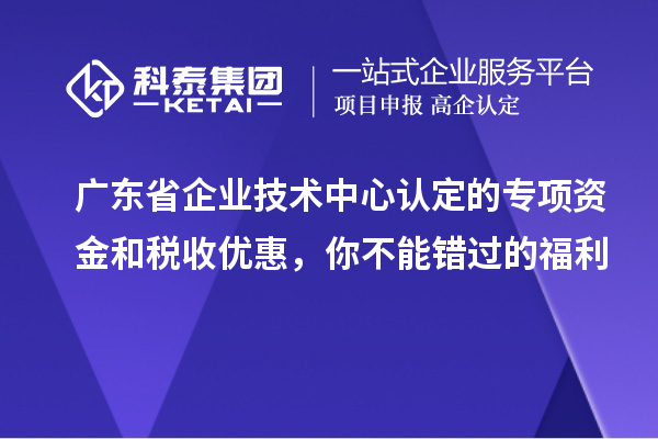 广东省企业技术中心认定的专项资金和税收优惠，你不能错过的福利