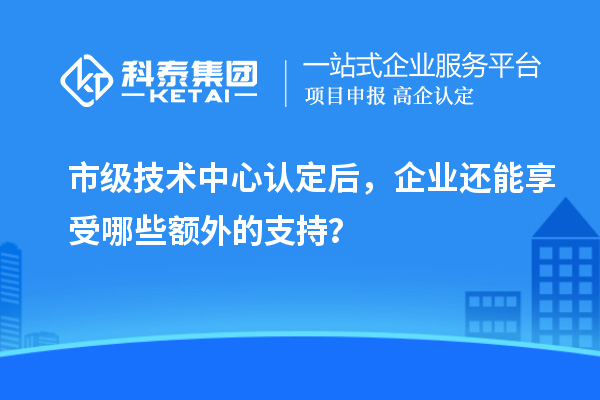 市级技术中心认定后，企业还能享受哪些额外的支持？