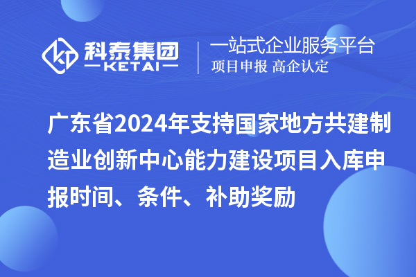 广东省2024年支持国家地方共建制造业创新中心能力建设项目入库申报时间、条件、补助奖励