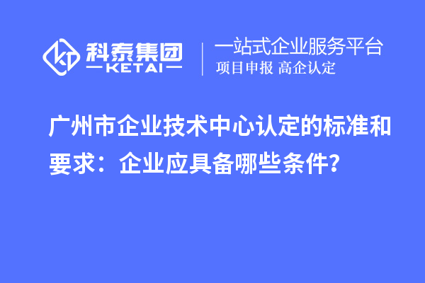 广州市企业技术中心认定的标准和要求：企业应具备哪些条件？