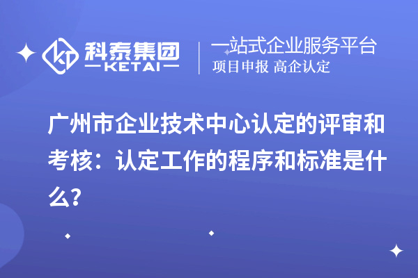 广州市企业技术中心认定的评审和考核：认定工作的程序和标准是什么？