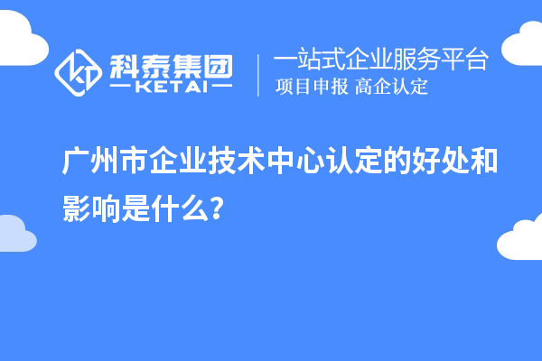 广州市企业技术中心认定的好处和影响是什么？