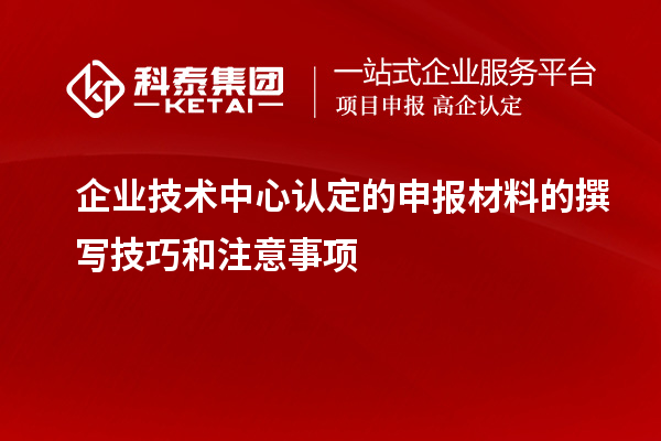 企业技术中心认定的申报材料的撰写技巧和注意事项