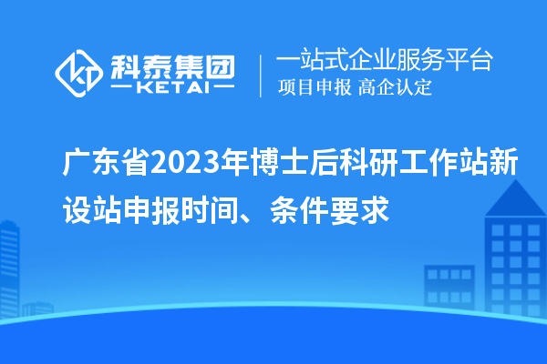 广东省2023年博士后科研工作站新设站申报时间、条件要求