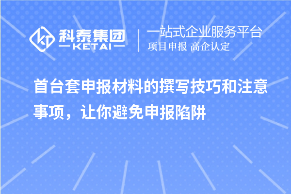 首台套申报材料的撰写技巧和注意事项，让你避免申报陷阱