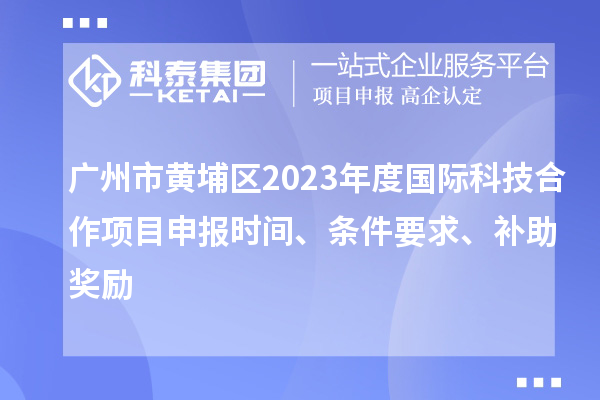 广州市黄埔区2023年度国际科技合作项目申报时间、条件要求、补助奖励