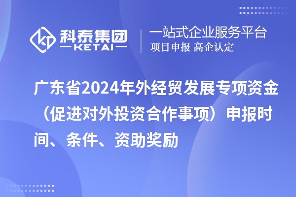 广东省2024年外经贸发展专项资金（促进对外投资合作事项）申报时间、条件、资助奖励