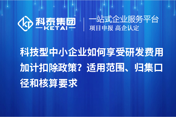 科技型中小企业如何享受研发费用加计扣除政策？适用范围、归集口径和核算要求