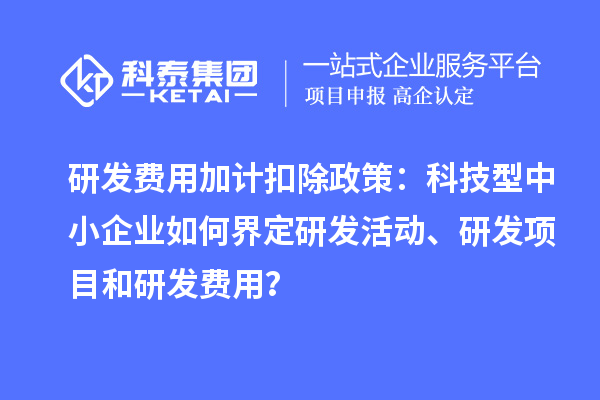 研发费用加计扣除政策：科技型中小企业如何界定研发活动、研发项目和研发费用？