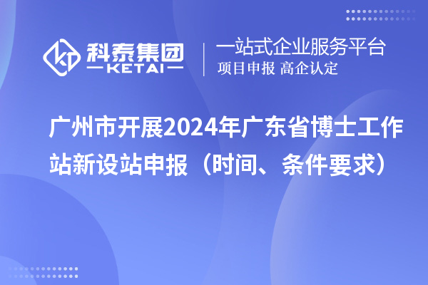 广州市开展2024年广东省博士工作站新设站申报（时间、条件要求）