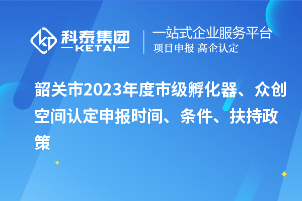 韶关市2023年度市级孵化器、众创空间认定申报时间、条件、扶持政策