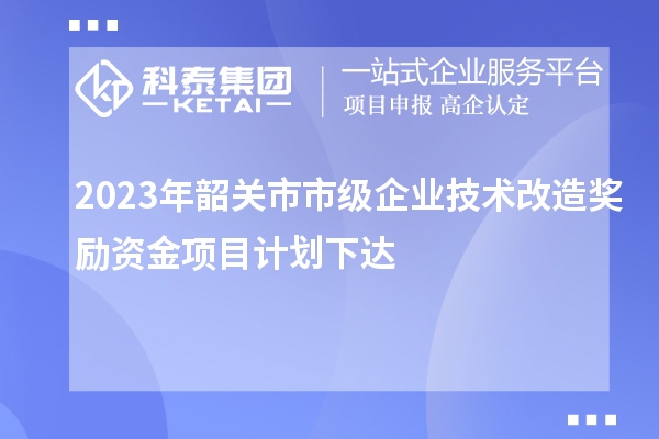 2023年韶关市市级企业技术改造奖励资金项目计划下达