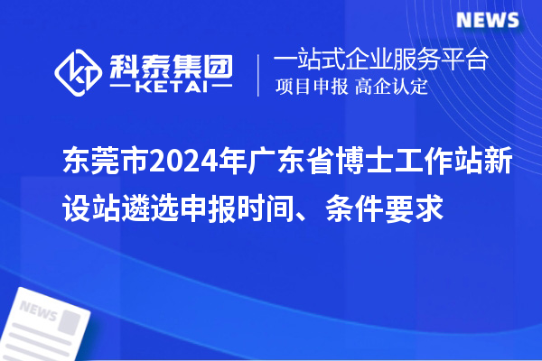 东莞市2024年广东省博士工作站新设站遴选申报时间、条件要求