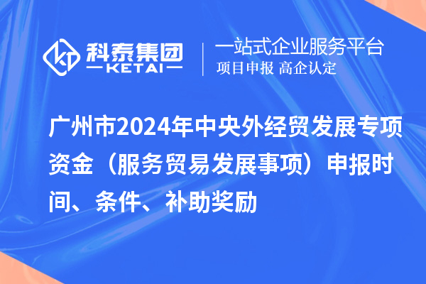 广州市2024年中央外经贸发展专项资金（服务贸易发展事项）申报时间、条件、补助奖励