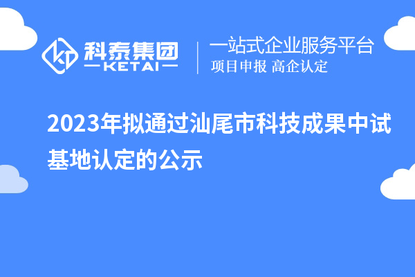 2023年拟通过汕尾市科技成果中试基地认定的公示