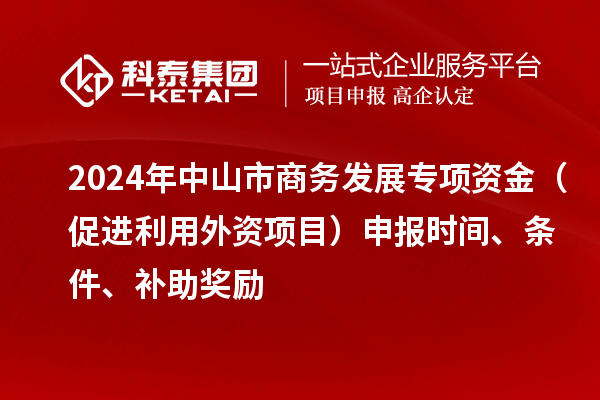 2024年中山市商务发展专项资金（促进利用外资项目）申报时间、条件、补助奖励
